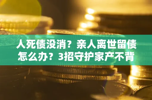 济南人死债没消？亲人离世留债怎么办？3招守护家产不背锅