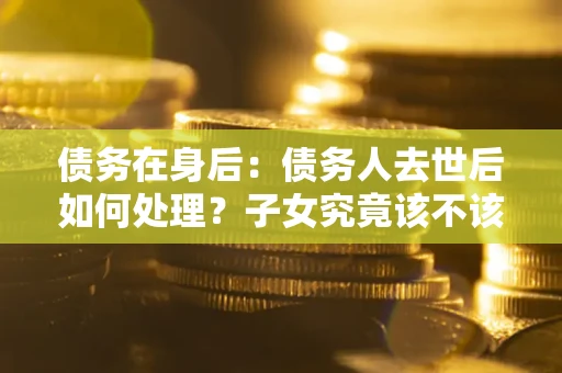 济南债务在身后：债务人去世后如何处理？子女究竟该不该还钱？