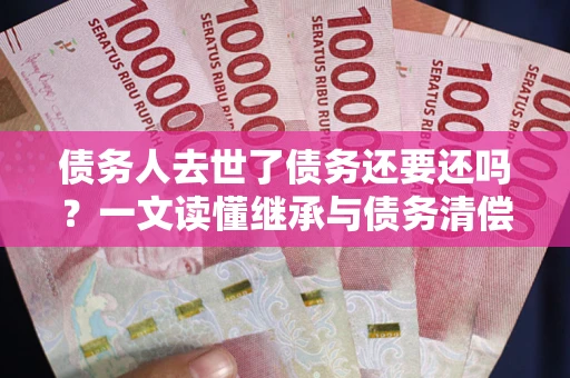 济南债务人去世了债务还要还吗？一文读懂继承与债务清偿