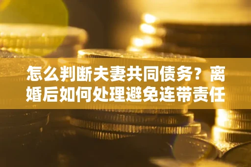 济南怎么判断夫妻共同债务？离婚后如何处理避免连带责任？